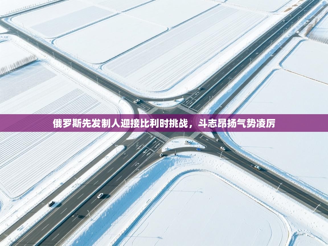 俄罗斯先发制人迎接比利时挑战，斗志昂扬气势凌厉